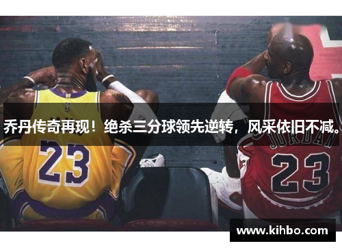 乔丹传奇再现！绝杀三分球领先逆转，风采依旧不减。